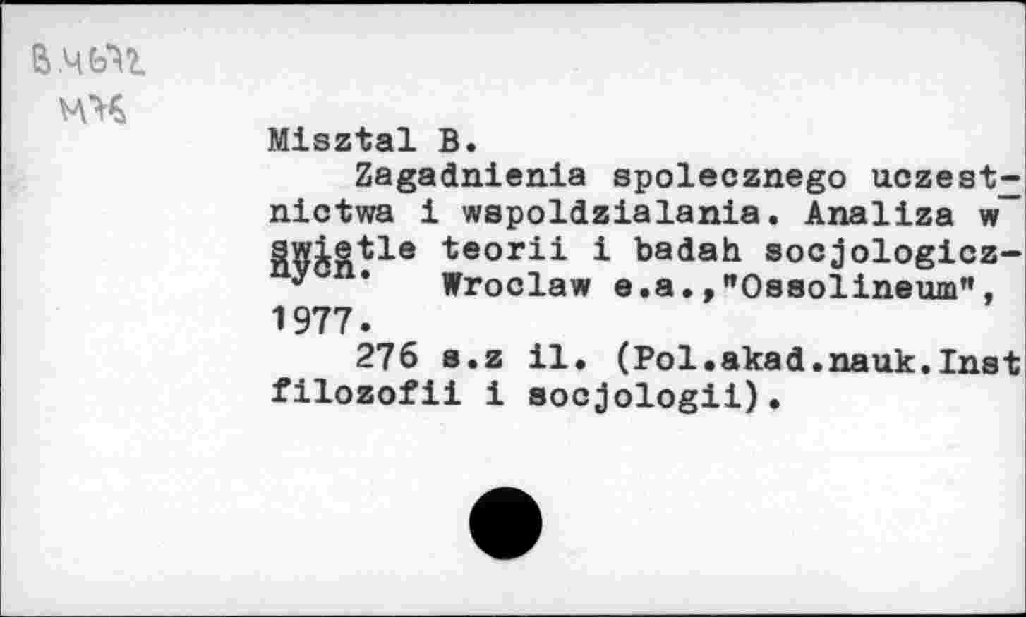 ﻿В.ЧЬЧ мч
Misztal В.
Zagadnienia spolecznego uczest^ nictwa i wspoldzialania. Analiza w swietle teorii i badah socjologicz-У ’ Wroclaw e.a.,nOssolineum", 1977.
276 s.z 11. (Pol.akad.nauk.Inst filozofii 1 socjologii).